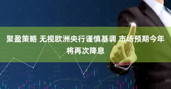 聚盈策略 无视欧洲央行谨慎基调 市场预期今年将再次降息