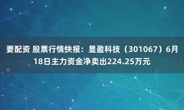 要配资 股票行情快报：显盈科技（301067）6月18日主力资金净卖出224.25万元
