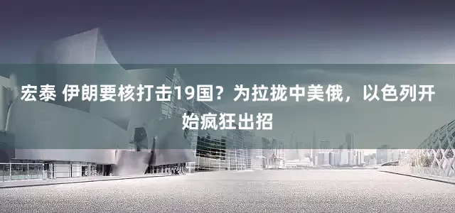 宏泰 伊朗要核打击19国？为拉拢中美俄，以色列开始疯狂出招