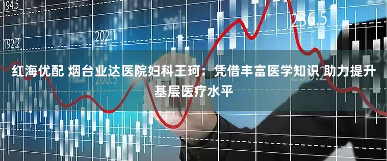 红海优配 烟台业达医院妇科王珂：凭借丰富医学知识 助力提升基层医疗水平
