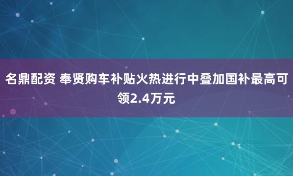 名鼎配资 奉贤购车补贴火热进行中叠加国补最高可领2.4万元