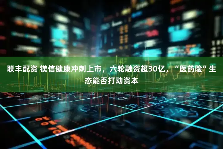 联丰配资 镁信健康冲刺上市，六轮融资超30亿，“医药险”生态能否打动资本