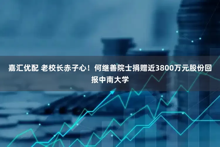嘉汇优配 老校长赤子心！何继善院士捐赠近3800万元股份回报中南大学