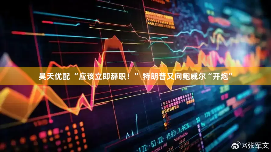 昊天优配 “应该立即辞职！” 特朗普又向鲍威尔“开炮”