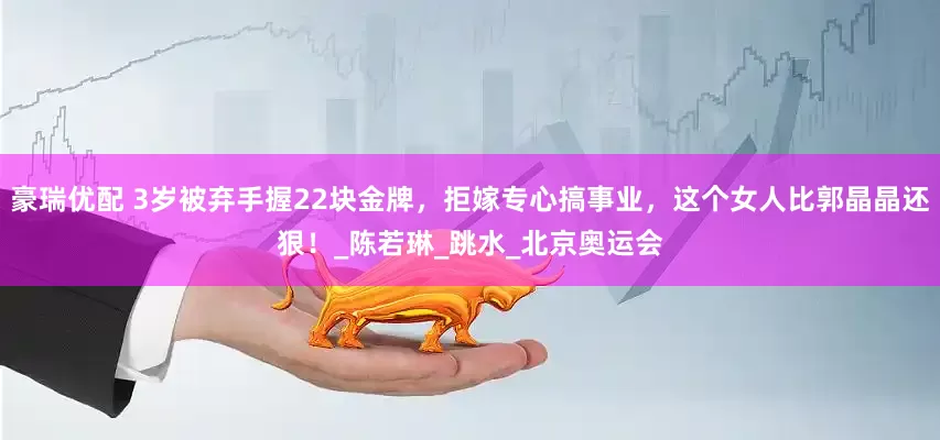 豪瑞优配 3岁被弃手握22块金牌，拒嫁专心搞事业，这个女人比郭晶晶还狠！_陈若琳_跳水_北京奥运会