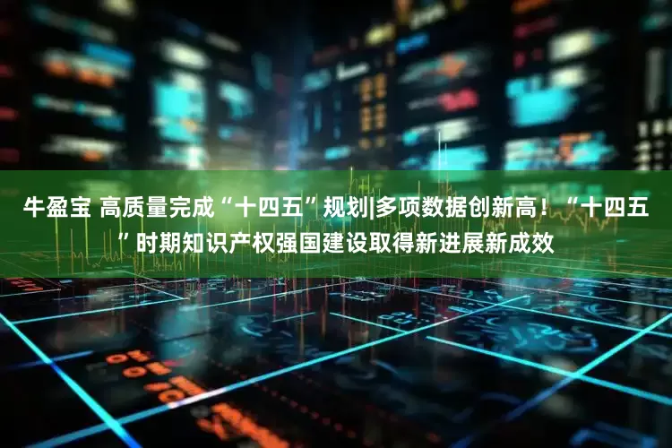 牛盈宝 高质量完成“十四五”规划|多项数据创新高！“十四五”时期知识产权强国建设取得新进展新成效