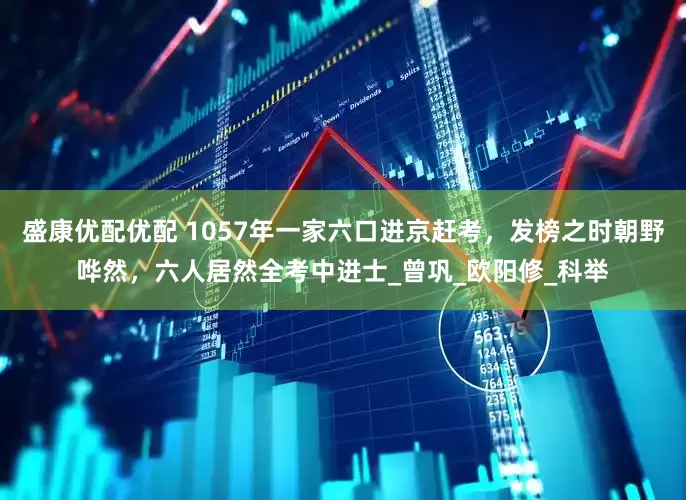 盛康优配优配 1057年一家六口进京赶考，发榜之时朝野哗然，六人居然全考中进士_曾巩_欧阳修_科举