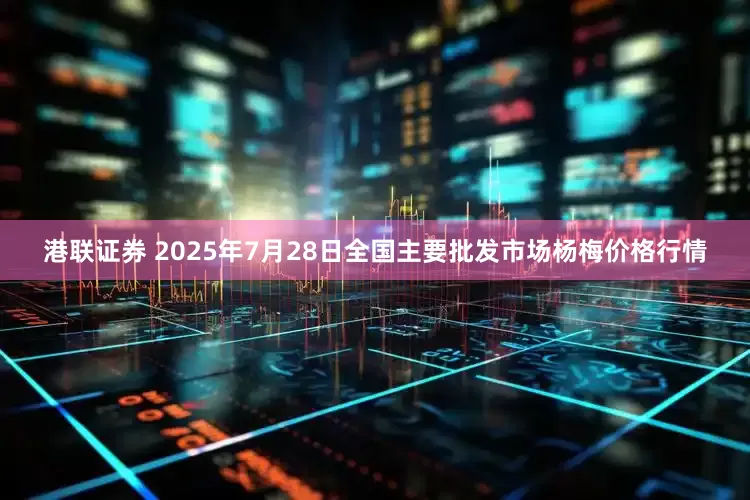 港联证券 2025年7月28日全国主要批发市场杨梅价格行情