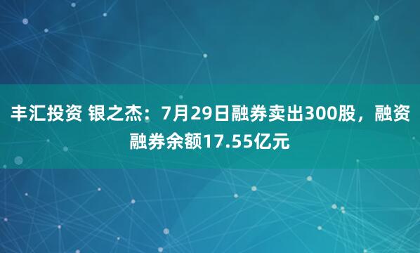 丰汇投资 银之杰：7月29日融券卖出300股，融资融券余额17.55亿元