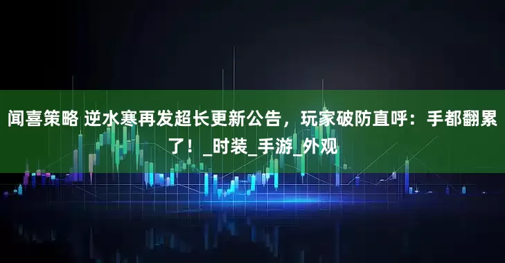 闻喜策略 逆水寒再发超长更新公告，玩家破防直呼：手都翻累了！_时装_手游_外观