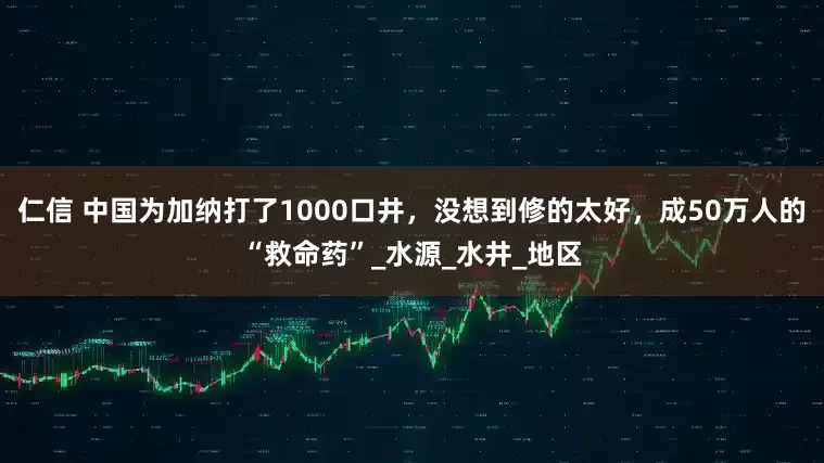 仁信 中国为加纳打了1000口井，没想到修的太好，成50万人的“救命药”_水源_水井_地区