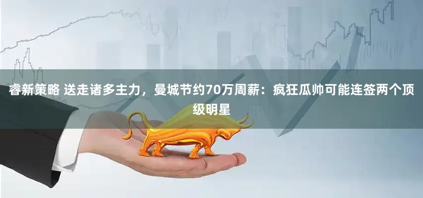 睿新策略 送走诸多主力，曼城节约70万周薪：疯狂瓜帅可能连签两个顶级明星