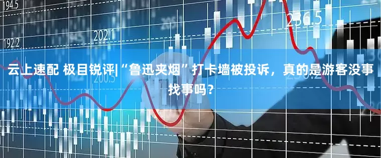 云上速配 极目锐评|“鲁迅夹烟”打卡墙被投诉，真的是游客没事找事吗？