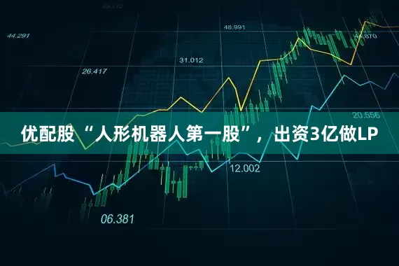 优配股 “人形机器人第一股”,出资3亿做LP