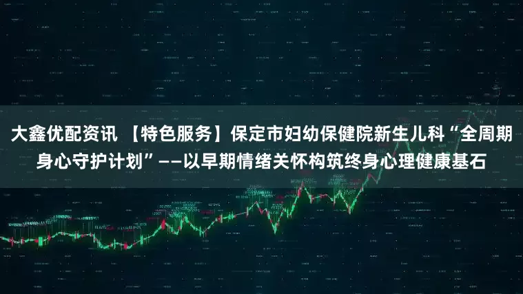 大鑫优配资讯 【特色服务】保定市妇幼保健院新生儿科“全周期身心守护计划”——以早期情绪关怀构筑终身心理健康基石
