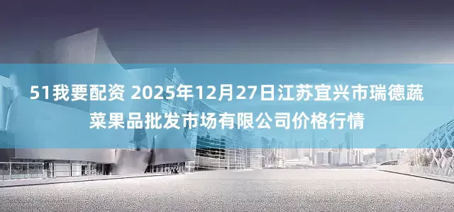 51我要配资 2025年12月27日江苏宜兴市瑞德蔬菜果品批发市场有限公司价格行情